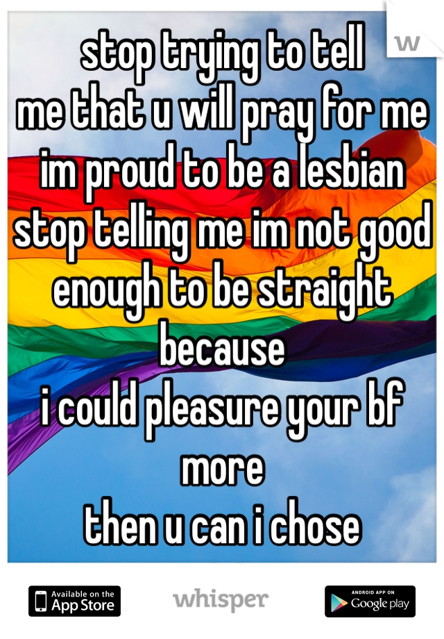 stop trying to tell
me that u will pray for me 
im proud to be a lesbian
stop telling me im not good 
enough to be straight because 
i could pleasure your bf more 
then u can i chose 
not to 