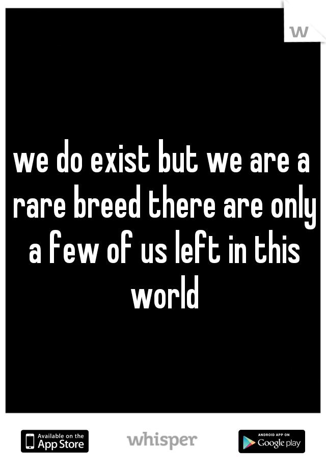we do exist but we are a rare breed there are only a few of us left in this world