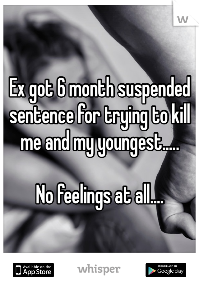 Ex got 6 month suspended sentence for trying to kill me and my youngest.....

No feelings at all....