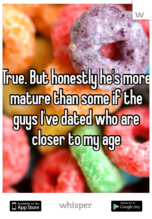 True. But honestly he's more mature than some if the guys I've dated who are closer to my age
