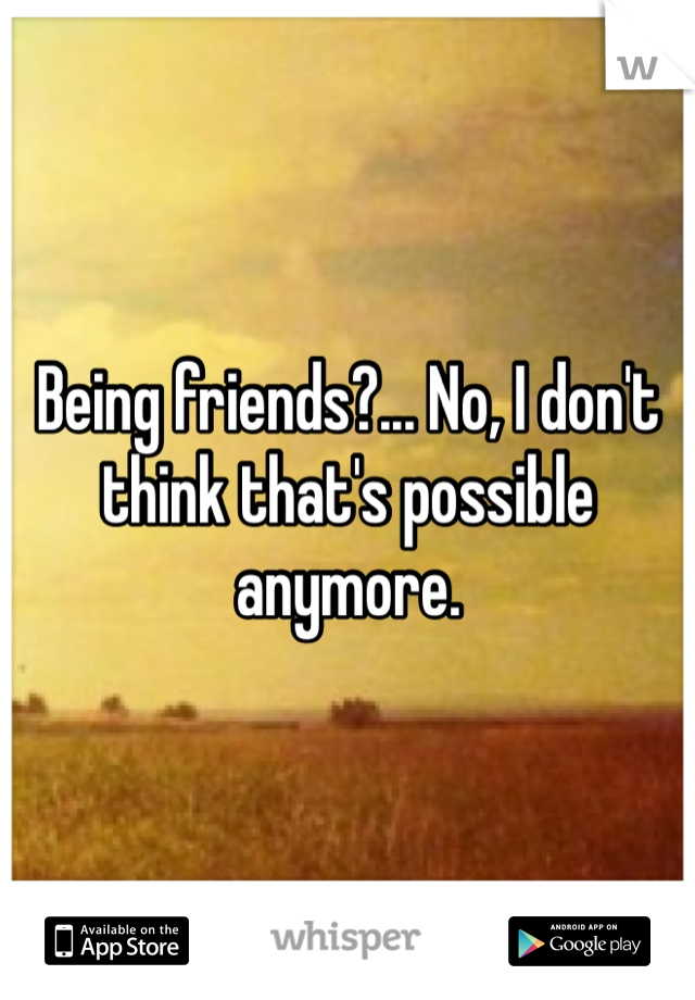 Being friends?... No, I don't think that's possible anymore. 