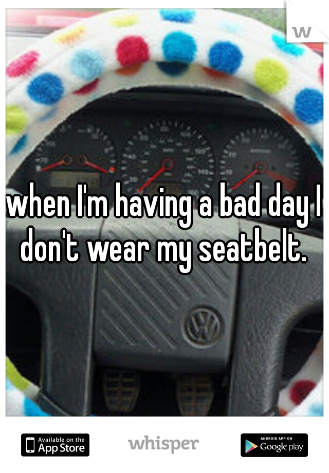 when I'm having a bad day I don't wear my seatbelt. 