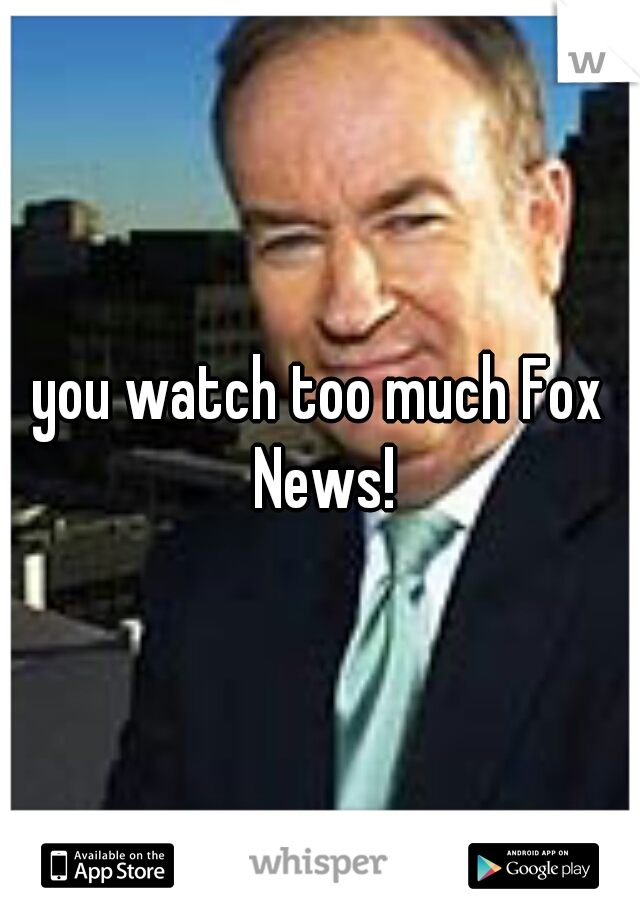 you watch too much Fox News!