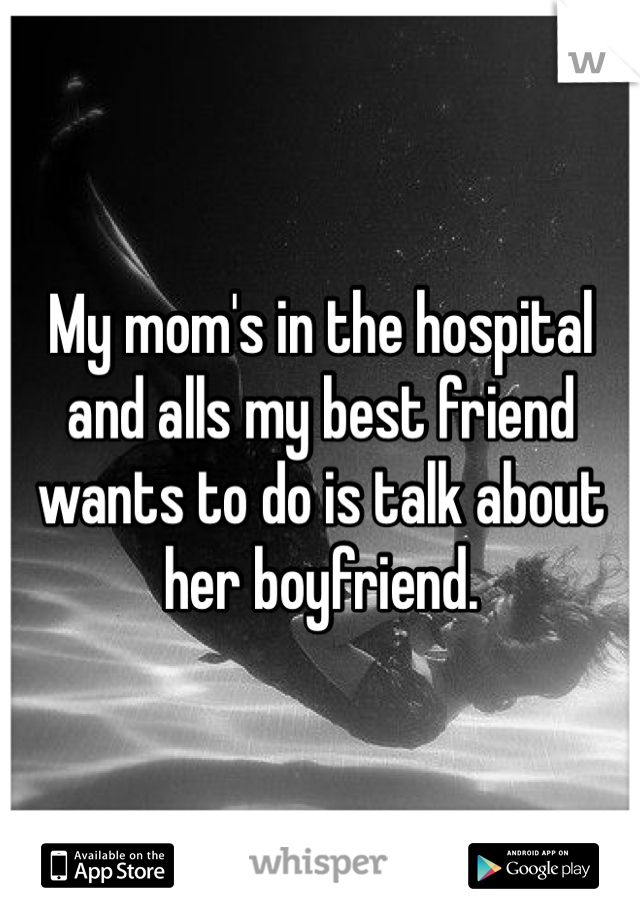 My mom's in the hospital and alls my best friend wants to do is talk about her boyfriend.