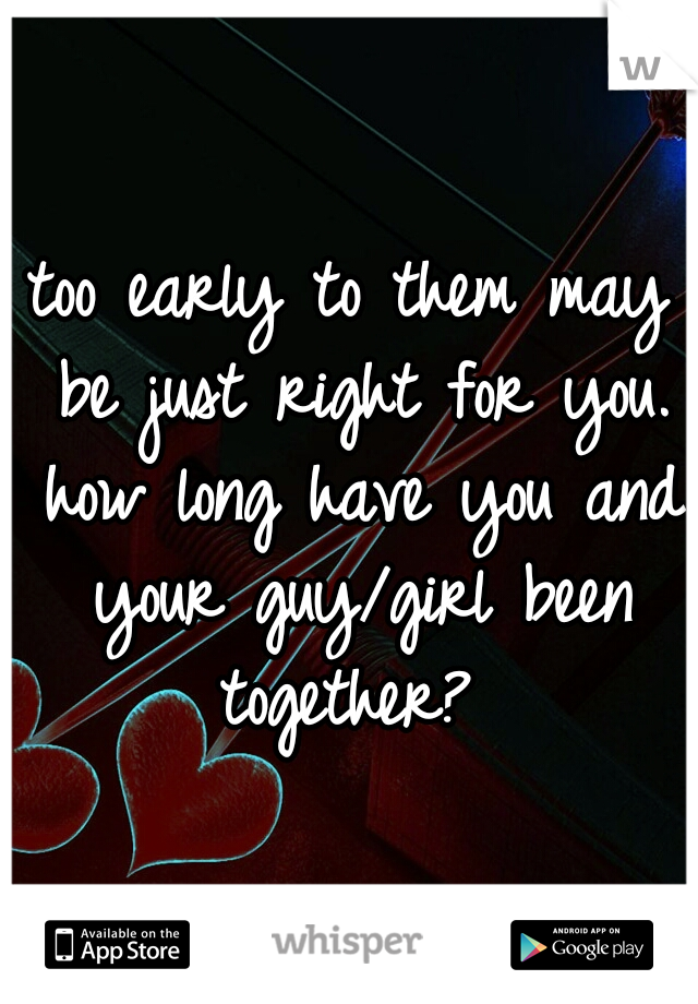 too early to them may be just right for you. how long have you and your guy/girl been together? 