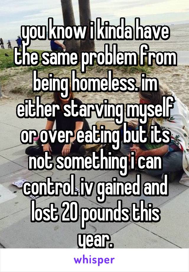you know i kinda have the same problem from being homeless. im either starving myself or over eating but its not something i can control. iv gained and lost 20 pounds this year.
