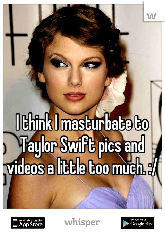 I think I masturbate to Taylor Swift pics and videos a little too much. :/
