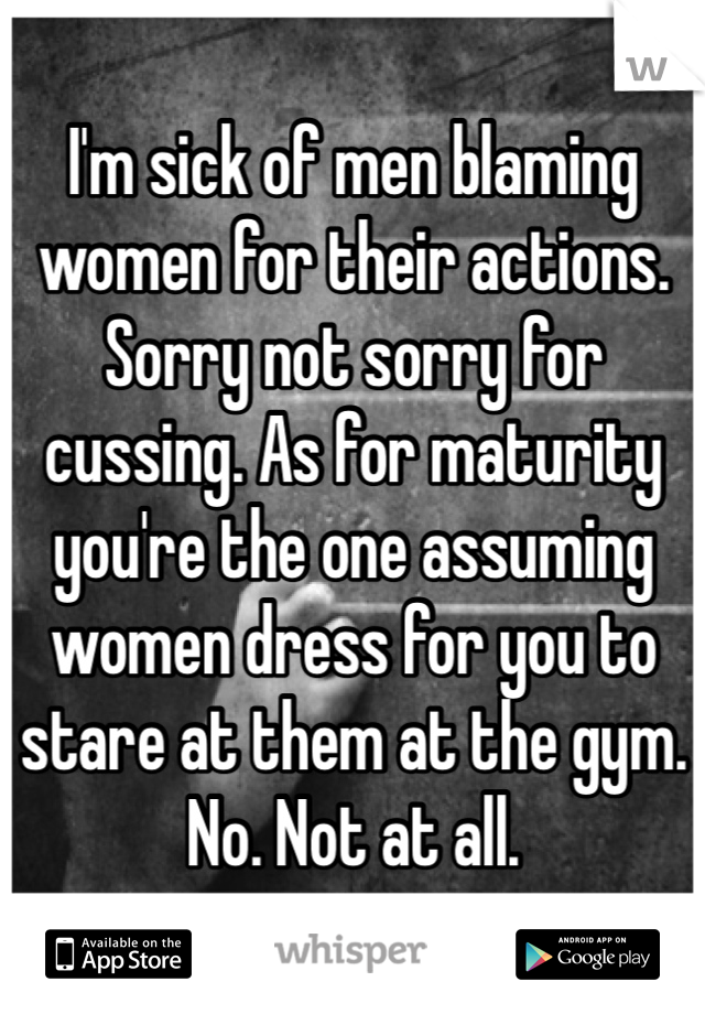 I'm sick of men blaming women for their actions. Sorry not sorry for cussing. As for maturity you're the one assuming women dress for you to stare at them at the gym. No. Not at all.