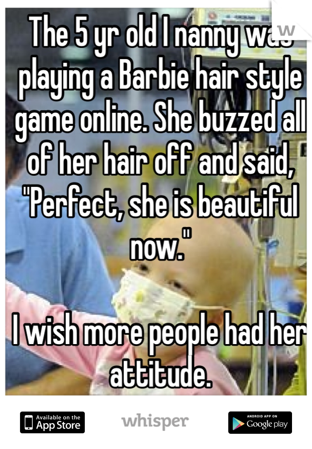The 5 yr old I nanny was playing a Barbie hair style game online. She buzzed all of her hair off and said, "Perfect, she is beautiful now." 

I wish more people had her attitude.