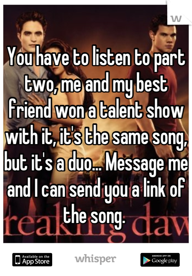 You have to listen to part two, me and my best friend won a talent show with it, it's the same song, but it's a duo... Message me and I can send you a link of the song. 