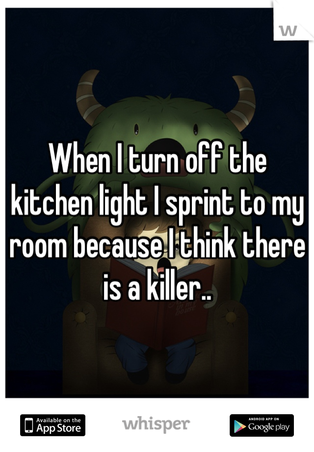 When I turn off the kitchen light I sprint to my room because I think there is a killer..