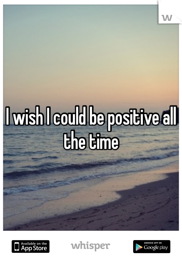 I wish I could be positive all the time 