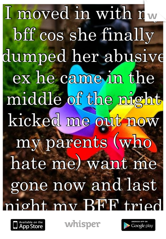 I moved in with my bff cos she finally dumped her abusive ex he came in the middle of the night kicked me out now my parents (who hate me) want me gone now and last night my BFF tried to kill herself. 