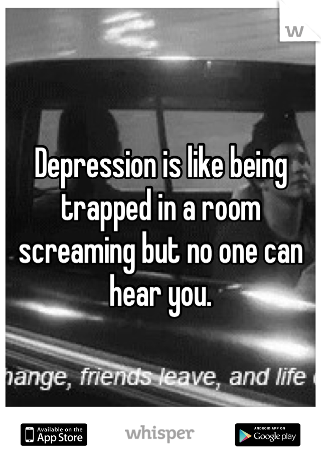 Depression is like being trapped in a room screaming but no one can hear you.