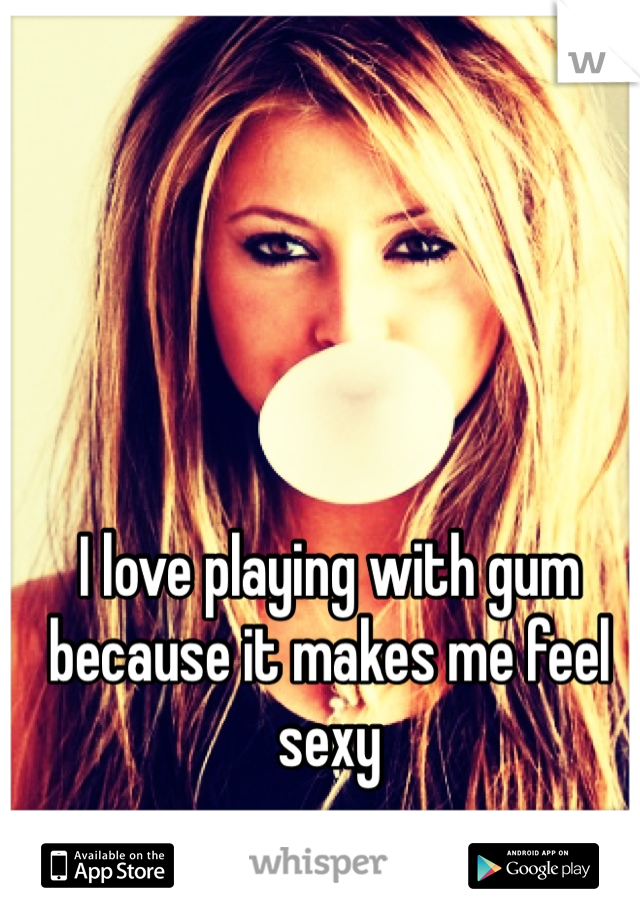 I love playing with gum because it makes me feel sexy 