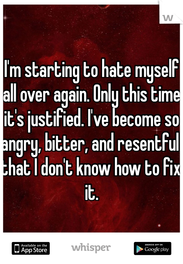 I'm starting to hate myself all over again. Only this time it's justified. I've become so angry, bitter, and resentful that I don't know how to fix it.