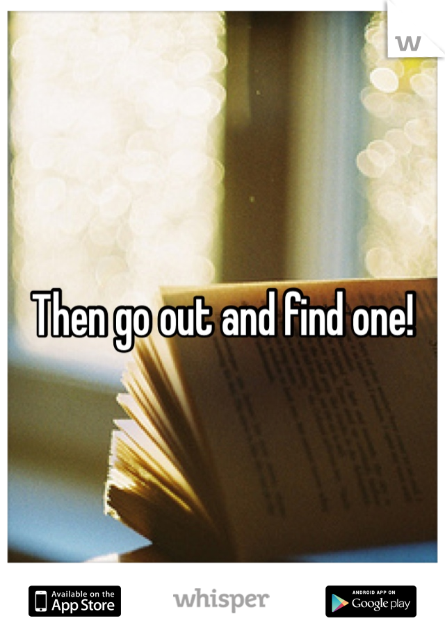 Then go out and find one!