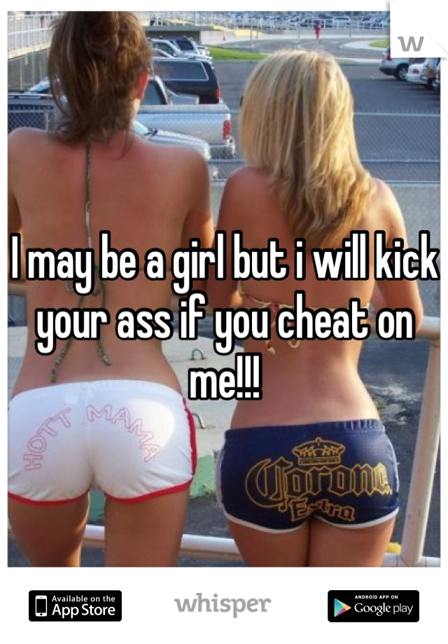 I may be a girl but i will kick your ass if you cheat on me!!!