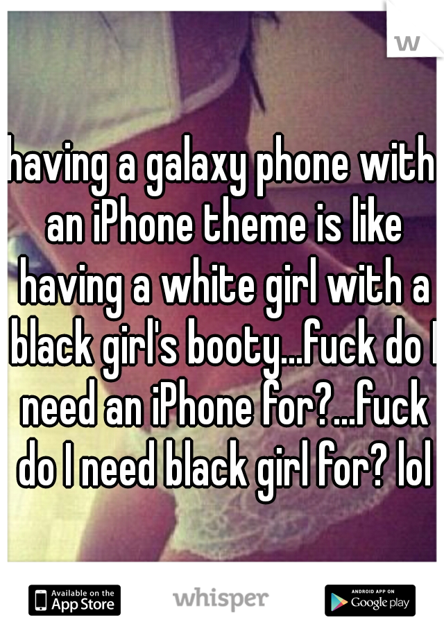 having a galaxy phone with an iPhone theme is like having a white girl with a black girl's booty...fuck do I need an iPhone for?...fuck do I need black girl for? lol