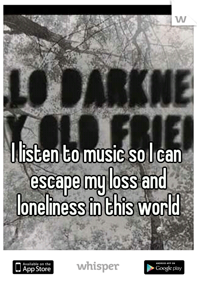 I listen to music so I can escape my loss and loneliness in this world