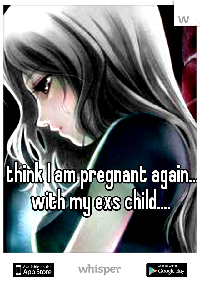 I think I am pregnant again... with my exs child....