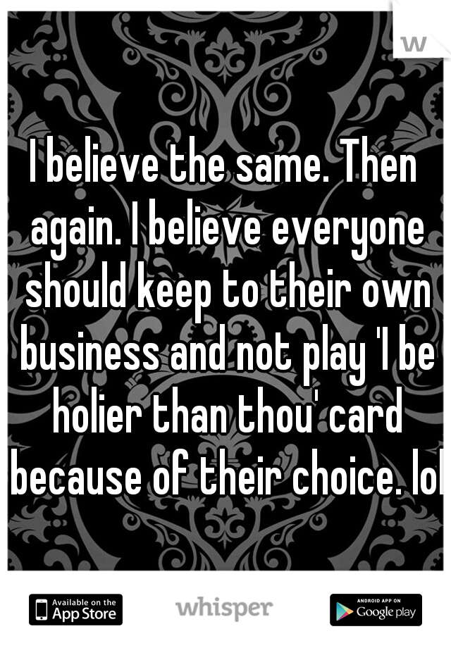 I believe the same. Then again. I believe everyone should keep to their own business and not play 'I be holier than thou' card because of their choice. lol