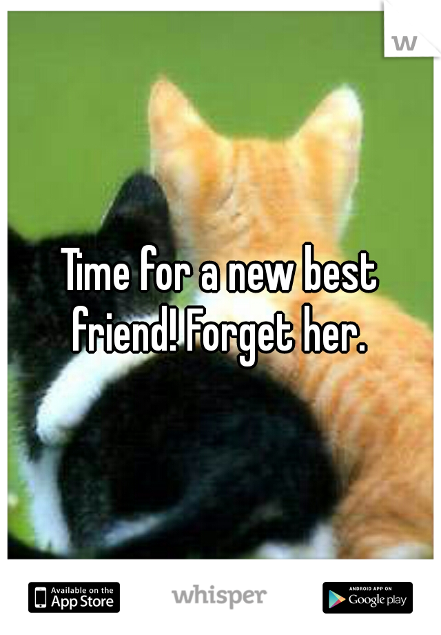 Time for a new best friend! Forget her. 
