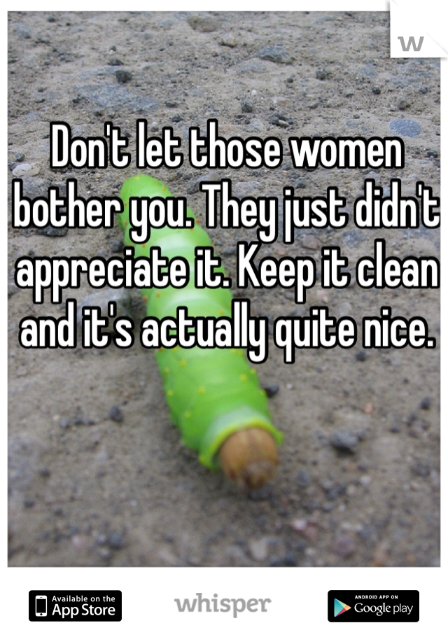 Don't let those women bother you. They just didn't appreciate it. Keep it clean and it's actually quite nice. 