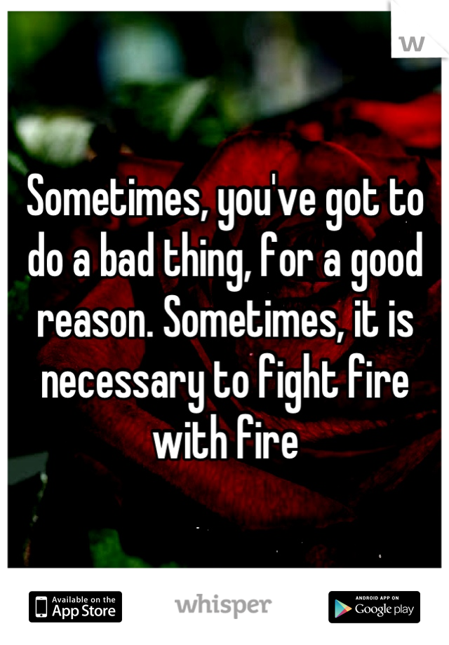 Sometimes, you've got to do a bad thing, for a good reason. Sometimes, it is necessary to fight fire with fire