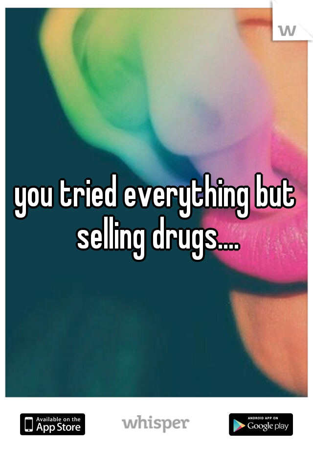 you tried everything but selling drugs....