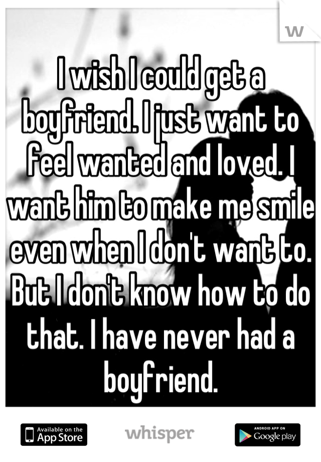 I wish I could get a boyfriend. I just want to feel wanted and loved. I want him to make me smile even when I don't want to. But I don't know how to do that. I have never had a boyfriend.