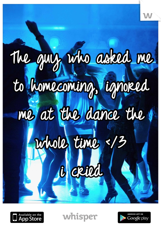 The guy who asked me to homecoming, ignored me at the dance the whole time </3 
i cried 