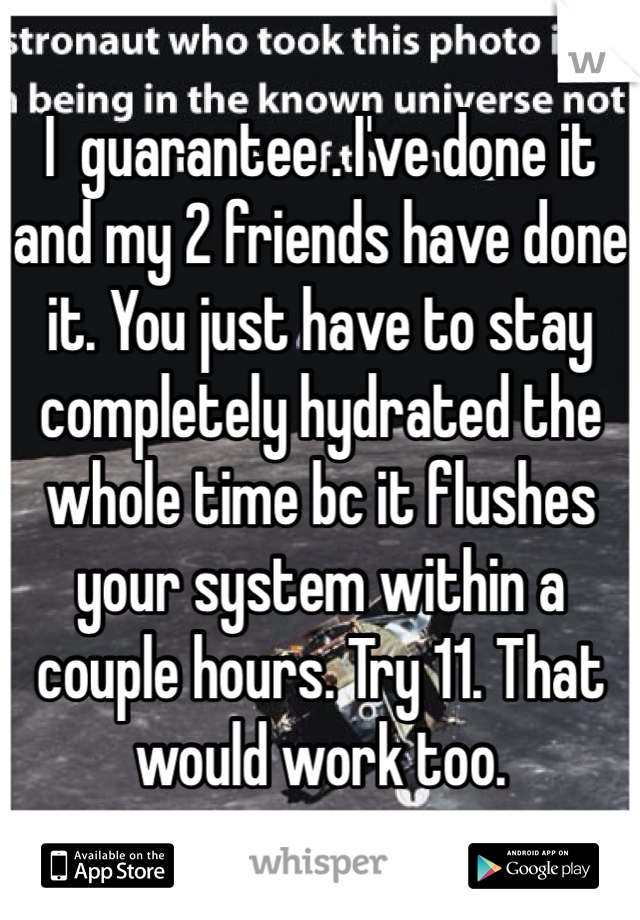 I  guarantee . I've done it and my 2 friends have done it. You just have to stay completely hydrated the whole time bc it flushes your system within a couple hours. Try 11. That would work too.  