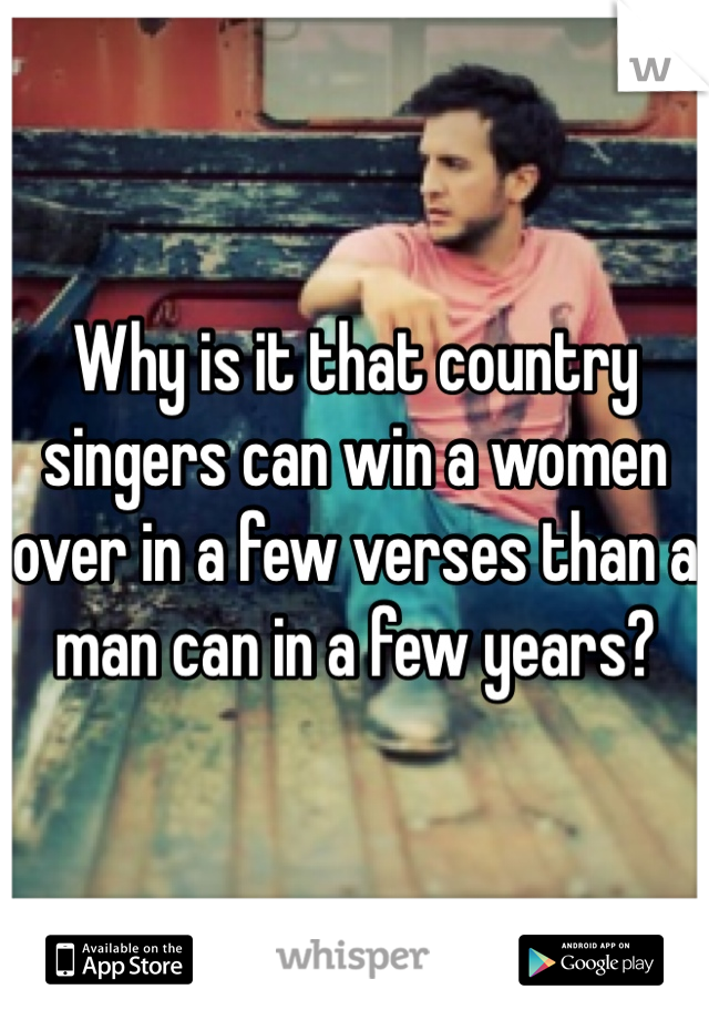 Why is it that country singers can win a women over in a few verses than a man can in a few years?