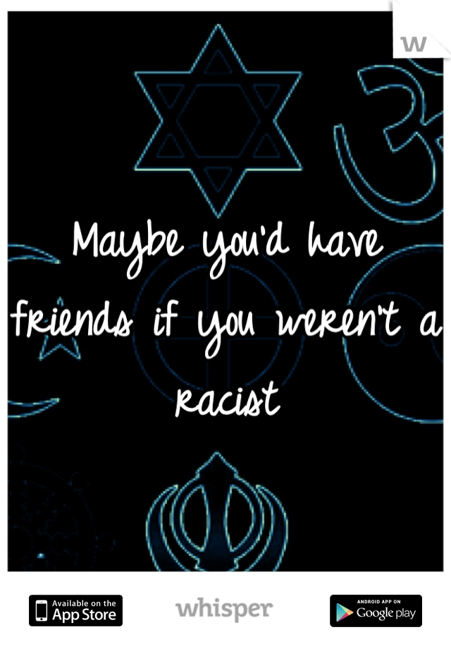 Maybe you'd have friends if you weren't a racist