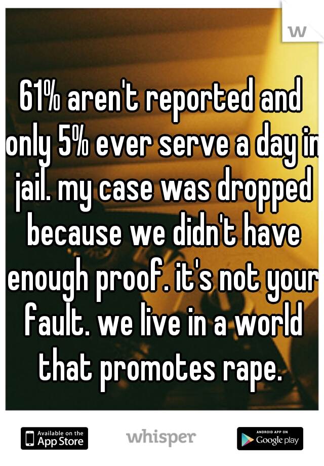 61% aren't reported and only 5% ever serve a day in jail. my case was dropped because we didn't have enough proof. it's not your fault. we live in a world that promotes rape. 