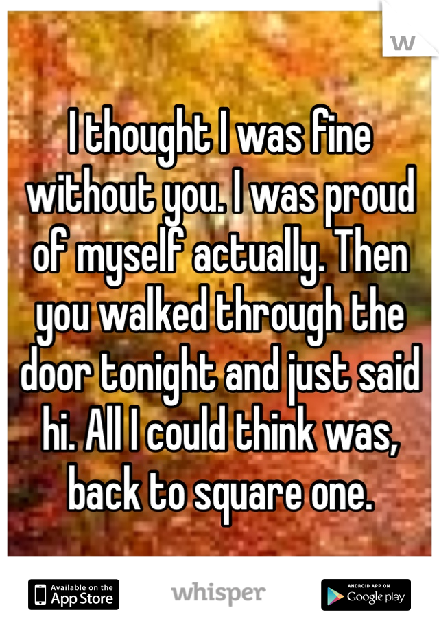 I thought I was fine without you. I was proud of myself actually. Then you walked through the door tonight and just said hi. All I could think was, back to square one.