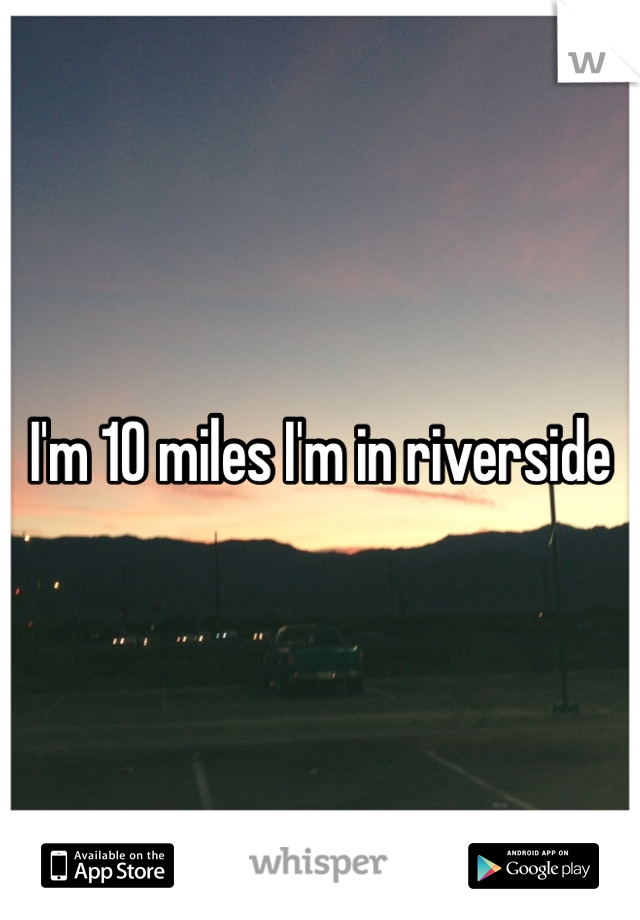 I'm 10 miles I'm in riverside 