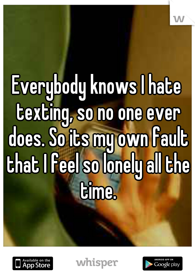 Everybody knows I hate texting, so no one ever does. So its my own fault that I feel so lonely all the time.