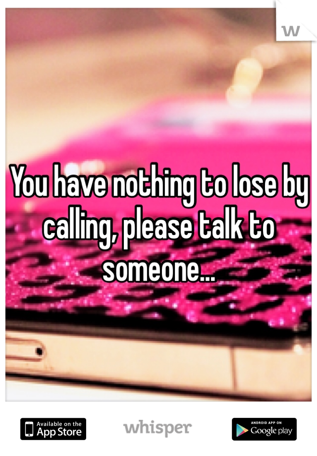 You have nothing to lose by calling, please talk to someone...