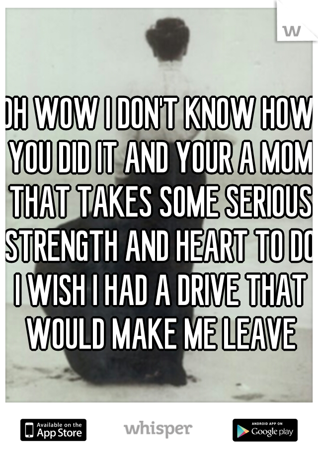 OH WOW I DON'T KNOW HOW YOU DID IT AND YOUR A MOM THAT TAKES SOME SERIOUS STRENGTH AND HEART TO DO I WISH I HAD A DRIVE THAT WOULD MAKE ME LEAVE
