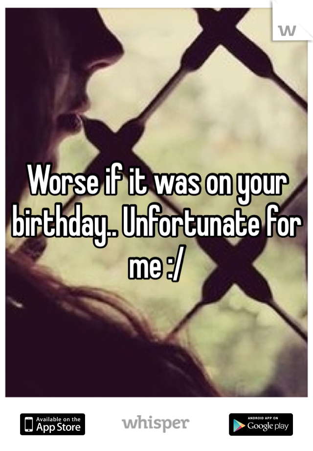 Worse if it was on your birthday.. Unfortunate for me :/ 