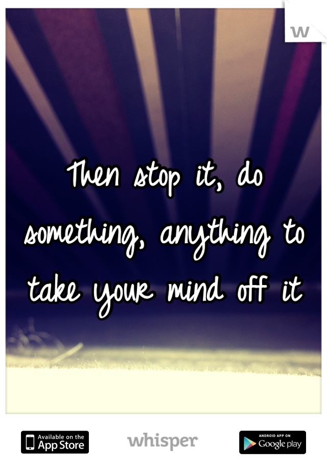 Then stop it, do something, anything to take your mind off it 