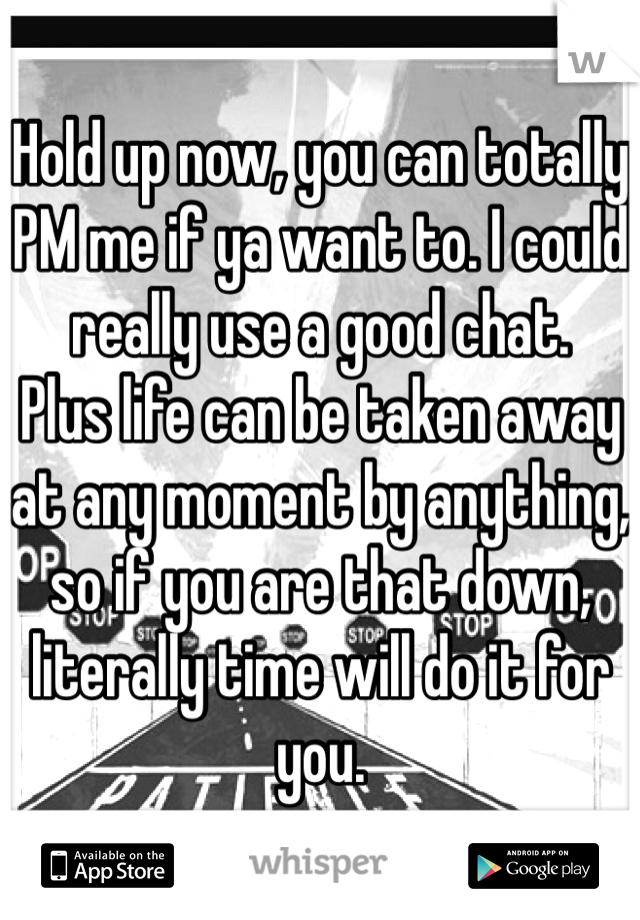 Hold up now, you can totally PM me if ya want to. I could really use a good chat.
Plus life can be taken away at any moment by anything, so if you are that down, literally time will do it for you.