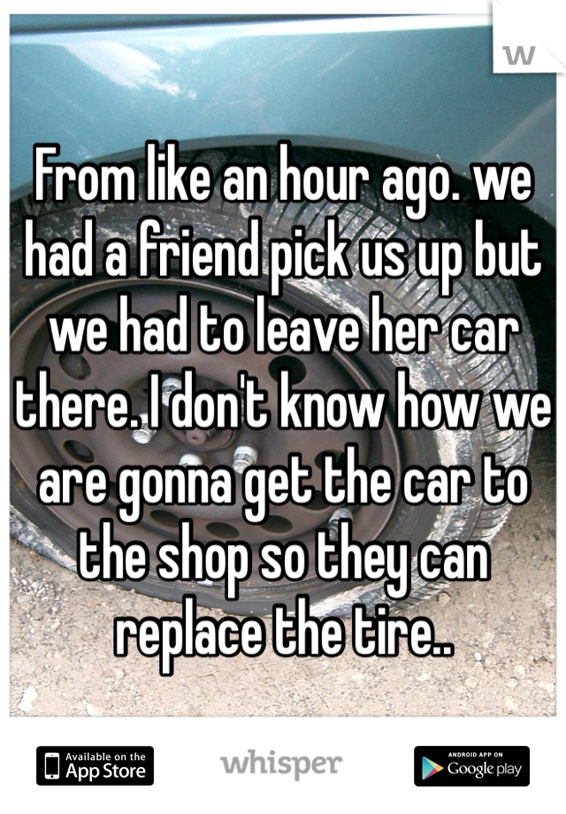 From like an hour ago. we had a friend pick us up but we had to leave her car there. I don't know how we are gonna get the car to the shop so they can replace the tire..