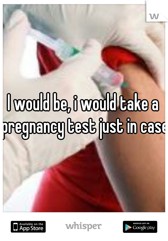 I would be, i would take a pregnancy test just in case 