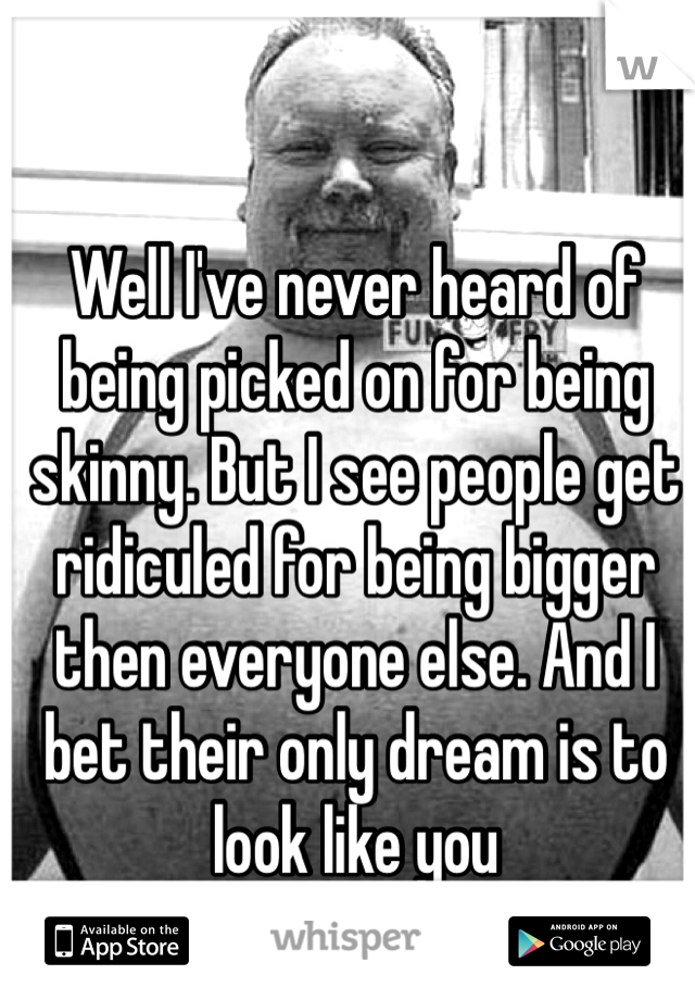Well I've never heard of being picked on for being skinny. But I see people get ridiculed for being bigger then everyone else. And I bet their only dream is to look like you 