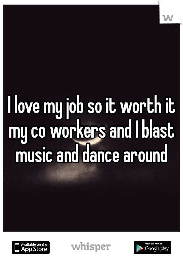 I love my job so it worth it my co workers and I blast music and dance around 