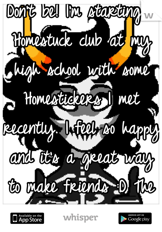 Don't be! I'm starting a Homestuck club at my high school with some Homestickers I met recently. I feel so happy and it's a great way to make friends :D The Homestuck fandom is really great!