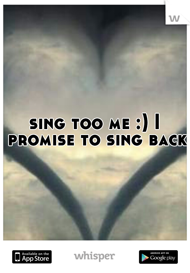 sing too me :) I promise to sing back